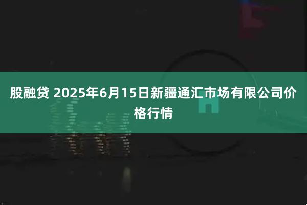股融贷 2025年6月15日新疆通汇市场有限公司价格行情