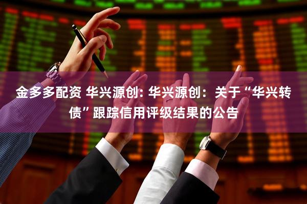 金多多配资 华兴源创: 华兴源创：关于“华兴转债”跟踪信用评级结果的公告