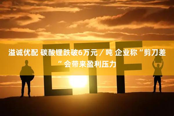 溢诚优配 碳酸锂跌破6万元／吨 企业称“剪刀差”会带来盈利压力