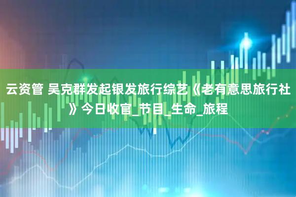 云资管 吴克群发起银发旅行综艺《老有意思旅行社》今日收官_节目_生命_旅程