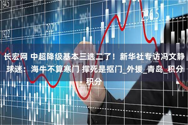 长宏网 中超降级基本三选二了！新华社专访冯文静 球迷：海牛不算寒门 撑死是抠门_外援_青岛_积分