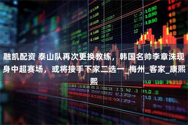 融凯配资 泰山队再次更换教练，韩国名帅李章洙现身中超赛场，或将接手下家二选一_梅州_客家_康熙