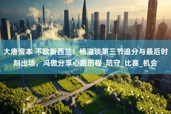 大唐资本 不敌新西兰！杨溢谈第三节追分与最后时刻出场，冯傲分享心路历程_防守_比赛_机会