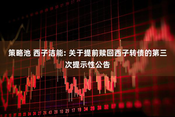 策略池 西子洁能: 关于提前赎回西子转债的第三次提示性公告