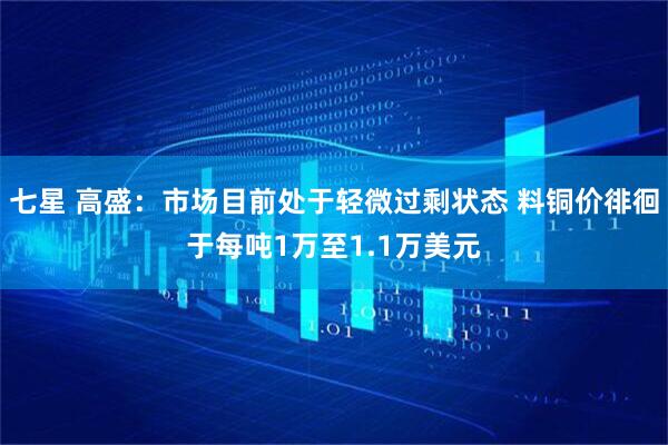 七星 高盛：市场目前处于轻微过剩状态 料铜价徘徊于每吨1万至1.1万美元