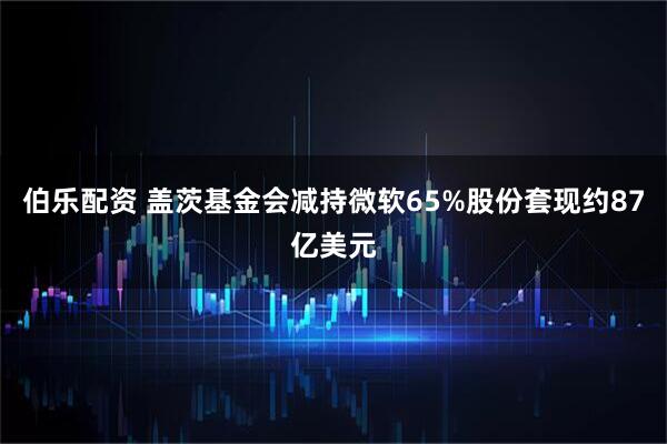伯乐配资 盖茨基金会减持微软65%股份套现约87亿美元