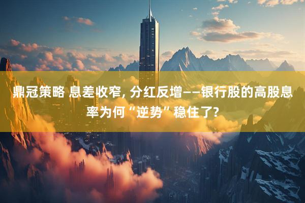 鼎冠策略 息差收窄, 分红反增——银行股的高股息率为何“逆势”稳住了?