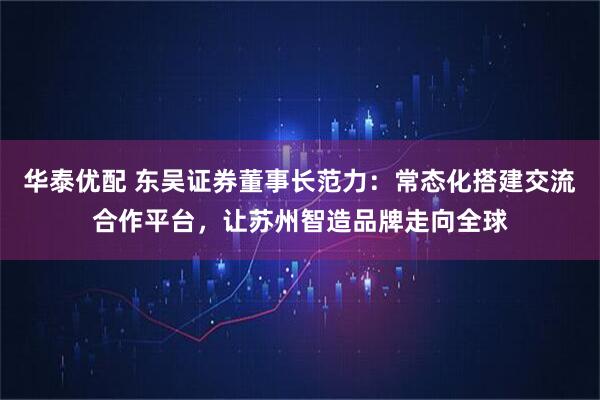 华泰优配 东吴证券董事长范力：常态化搭建交流合作平台，让苏州智造品牌走向全球